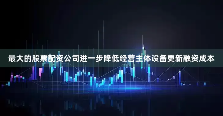 最大的股票配资公司进一步降低经营主体设备更新融资成本