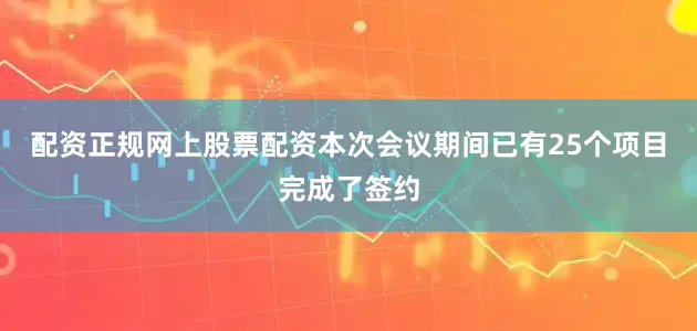 配资正规网上股票配资本次会议期间已有25个项目完成了签约