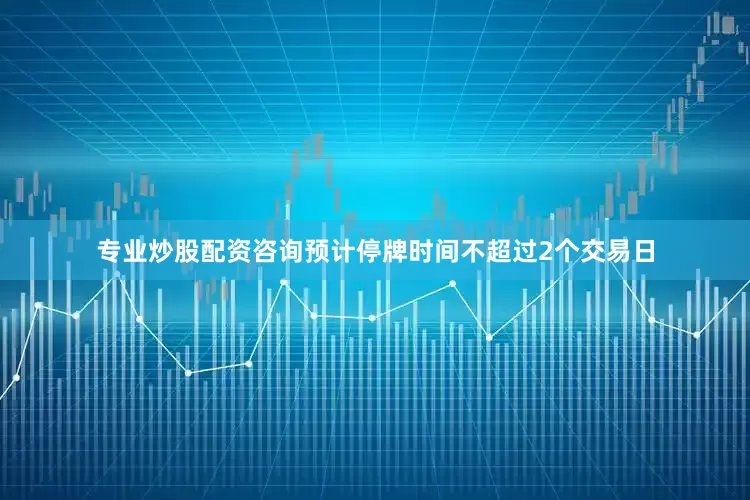 专业炒股配资咨询预计停牌时间不超过2个交易日