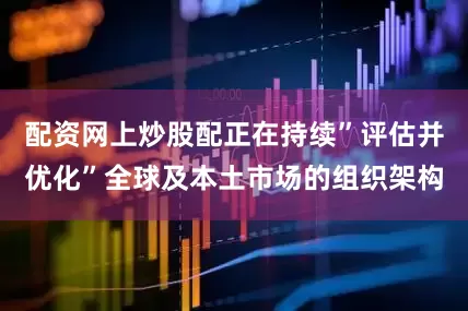配资网上炒股配正在持续”评估并优化”全球及本土市场的组织架构