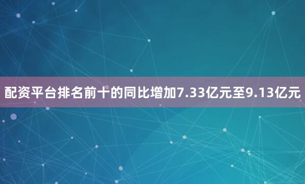 配资平台排名前十的同比增加7.33亿元至9.13亿元