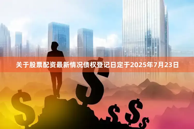 关于股票配资最新情况债权登记日定于2025年7月23日