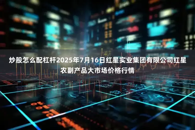 炒股怎么配杠杆2025年7月16日红星实业集团有限公司红星农副产品大市场价格行情