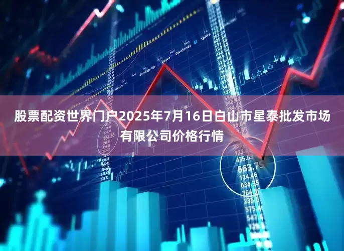 股票配资世界门户2025年7月16日白山市星泰批发市场有限公司价格行情
