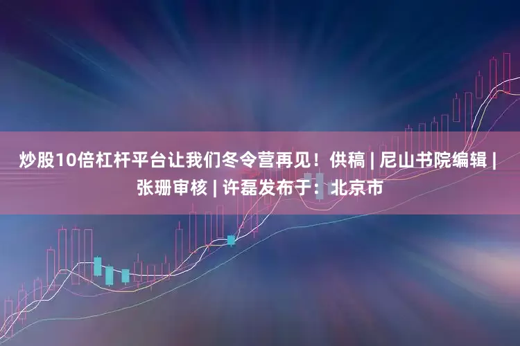炒股10倍杠杆平台让我们冬令营再见！供稿 | 尼山书院编辑 | 张珊审核 | 许磊发布于：北京市