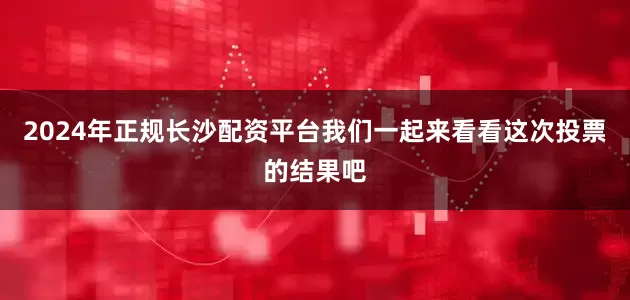 2024年正规长沙配资平台我们一起来看看这次投票的结果吧