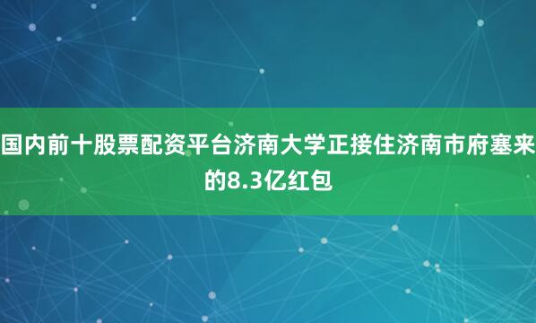 国内前十股票配资平台济南大学正接住济南市府塞来的8.3亿红包