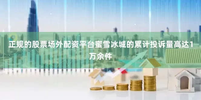 正规的股票场外配资平台蜜雪冰城的累计投诉量高达1万余件