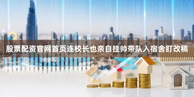 股票配资官网首页连校长也亲自挂帅带队入宿舍盯改稿
