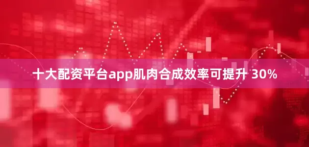 十大配资平台app肌肉合成效率可提升 30%