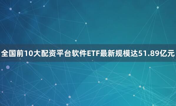 全国前10大配资平台软件ETF最新规模达51.89亿元