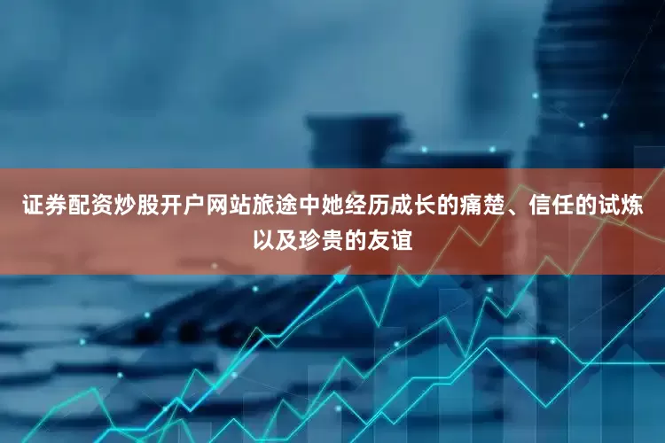 证券配资炒股开户网站旅途中她经历成长的痛楚、信任的试炼以及珍贵的友谊