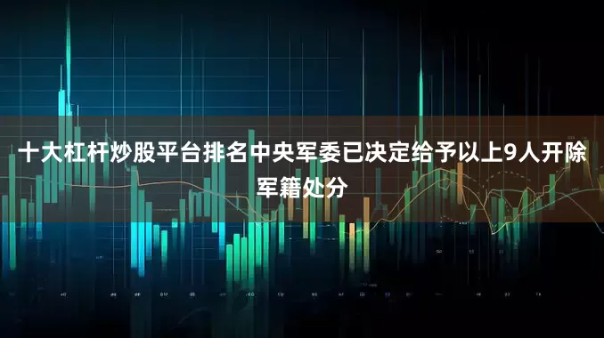 十大杠杆炒股平台排名中央军委已决定给予以上9人开除军籍处分